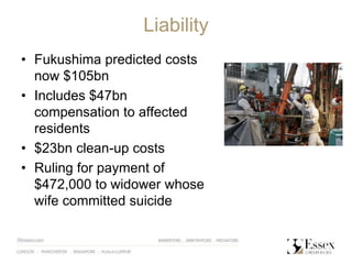Liability
• Fukushima predicted costs
now $105bn
• Includes $47bn
compensation to affected
residents
• $23bn clean-up costs
• Ruling for payment of
$472,000 to widower whose
wife committed suicide
 