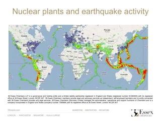 Nuclear plants and earthquake activity
39 Essex Chambers LLP is a governance and holding entity and a limited liability partnership registered in England and Wales (registered number 0C360005) with its registered
office at 39 Essex Street, London WC2R 3AT. 39 Essex Chambers‘ members provide legal and advocacy services as independent, self-employed barristers and no entity connected
with 39 Essex Chambers provides any legal services. 39 Essex Chambers (Services) Limited manages the administrative, operational and support functions of Chambers and is a
company incorporated in England and Wales (company number 7385894) with its registered office at 39 Essex Street, London WC2R 3AT
 