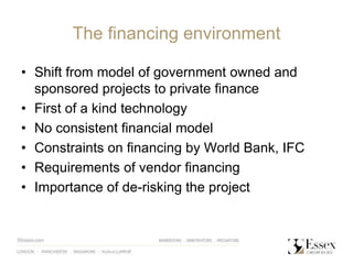 The financing environment
• Shift from model of government owned and
sponsored projects to private finance
• First of a kind technology
• No consistent financial model
• Constraints on financing by World Bank, IFC
• Requirements of vendor financing
• Importance of de-risking the project
 