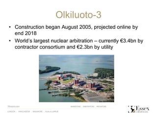 Olkiluoto-3
• Construction began August 2005, projected online by
end 2018
• World’s largest nuclear arbitration – currently €3.4bn by
contractor consortium and €2.3bn by utility
 