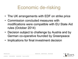 Economic de-risking
• The UK arrangements with EDF on strike price
• Commission concluded measures with
modifications were compatible with EU State Aid
rules (October 2014)
• Decision subject to challenge by Austria and by
German co-operative founded by Greenpeace
• Implications for final investment decision
 