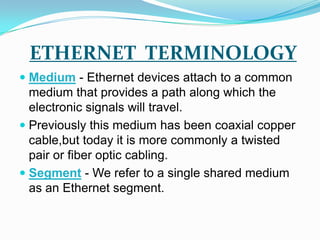 ETHERNET  TERMINOLOGYMedium - Ethernet devices attach to a common medium that provides a path along which the electronic signals will travel.Previously this medium has been coaxial copper cable,but today it is more commonly a twisted pair or fiber optic cabling. Segment - We refer to a single shared medium as an Ethernet segment. 
