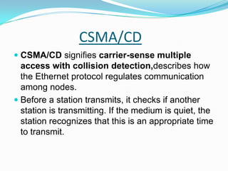 CSMA/CDCSMA/CD signifies carrier-sense multiple access with collision detection,describes how the Ethernet protocol regulates communication among nodes.Before a station transmits, it checks if another station is transmitting. If the medium is quiet, the station recognizes that this is an appropriate time to transmit. 