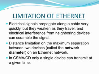 LIMITATION OF ETHERNETElectrical signals propagate along a cable very quickly, but they weaken as they travel, and electrical interference from neighboring devices can scramble the signal. Distance limitation on the maximum separation between two devices (called the network diameter) on an Ethernet network.In CSMA/CD only a single device can transmit at a given time.