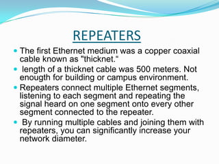 REPEATERSThe first Ethernet medium was a copper coaxial cable known as "thicknet.“  length of a thicknet cable was 500 meters. Not enougth for building or campus environment.  Repeaters connect multiple Ethernet segments, listening to each segment and repeating the signal heard on one segment onto every other segment connected to the repeater. By running multiple cables and joining them with repeaters, you can significantly increase your network diameter. 