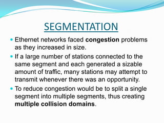 SEGMENTATIONEthernet networks faced congestion problems as they increased in size. If a large number of stations connected to the same segment and each generated a sizable amount of traffic, many stations may attempt to transmit whenever there was an opportunity.To reduce congestion would be to split a single segment into multiple segments, thus creating multiple collision domains. 