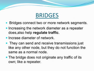 BRIDGESBridges connect two or more network segments.Increasing the network diameter as a repeater does,also help regulate traffic.Incrase diameter of network. They can send and receive transmissions just like any other node, but they do not function the same as a normal node. The bridge does not originate any traffic of its own; like a repeater.