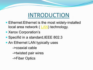 INTRODUCTIONEthernet:Ethernet is the most widely-installed local area network ( LAN) technology. Xerox Corporation’s Specifid in a standard,IEEE 802.3An Ethernet LAN typically uses        ->coaxial cable       ->twisted pair wires       ->Fiber Optics 