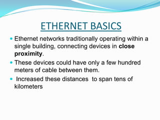 ETHERNET BASICSEthernet networks traditionally operating within a single building, connecting devices in close proximity.These devices could have only a few hundred meters of cable between them. Increased these distances  to span tens of kilometers