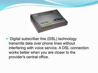  Digital subscriber line (DSL) technology transmits data over phone lines without interfering with voice service. A DSL connection works better when you are closer to the provider's central office. 