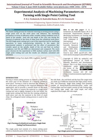 International Journal of Trend in Scientific Research and Development (IJTSRD)
Volume 4 Issue 4, June 2020
@ IJTSRD | Unique Paper ID – IJTSRD30932
Experimental Analysis
Turning w
P. H. J. Venkatesh,
Department of Mechanical Engineering,
Visakhapatnam, Andhra Pradesh, India
ABSTRACT
The metal cutting process for material removing in turning process using a
single point tool on the work piece will influence, the machining
parameters in terms of efficiency under variable cutting conditions such as
speed of the spindle , feed rate and de
removal of material in the form of chips from the cylindrical work piece.
The HSS Single point cutting tool is one of the important tool for machining
operations in many manufacturing industries.
experimental analysis is performed and the effect of parameters like
variable speed on the spindle, depth of the cut and feed on surface
roughness, tool life and MRR are determined and compared.
piece choosen for the experiment is S50C medium carbon steel
single point Cutting tool and the results are obtained, calculated and
tabulated.
KEYWORDS: Cutting Tool, depth, MRR, roughness,
INTRODUCTION
Turning is metal cutting process to remove a
the outer part of the diameter of a rotating cylindrical
work piece. Turning is used to decrease
the work piece, according to the required
application, and to provide a smooth finish on the work
piece. The cutter to remove the material
cutting tool and is tightly clamped to the
single point cutting tool feed into the rotating
work piece and cuts the material in the form of small
chips. An orthogonal metal cutting process
process
Fig.1.Turning of cylindrical work piece
Cutting Tool Nomenclature
The single point tool consists of a shar
called as shank,the point of the tool is bounded by the face
The image part with
relationship ID rId14
was not found in the
file.
International Journal of Trend in Scientific Research and Development (IJTSRD)
2020 Available Online: www.ijtsrd.com e-ISSN: 2456
30932 | Volume – 4 | Issue – 4 | May-June 2020
Experimental Analysis of Machining Parameters
with Single Point Cutting Tool
Venkatesh, R. Rudrabhi Ramu, M. S. R. Viswanath
Department of Mechanical Engineering, Vignans Institute of Information Technology (A)
Visakhapatnam, Andhra Pradesh, India
The metal cutting process for material removing in turning process using a
single point tool on the work piece will influence, the machining
in terms of efficiency under variable cutting conditions such as
and depth of the cute rate during the
removal of material in the form of chips from the cylindrical work piece.
is one of the important tool for machining
operations in many manufacturing industries. In this paper, the
tal analysis is performed and the effect of parameters like
depth of the cut and feed on surface
roughness, tool life and MRR are determined and compared. The work
piece choosen for the experiment is S50C medium carbon steel with HSS
single point Cutting tool and the results are obtained, calculated and
roughness, Tool life
How to cite this paper
Venkatesh | R. Rudrabhi Ramu | M. S. R.
Viswanath "Experimental Analysis of
Machining Parameters on Turning with
Single Point Cutting
Tool" Published in
International
Journal of Trend in
Scientific Research
and Development
(ijtsrd), ISSN: 2456
6470, Volume
Issue-4, June 2020, pp.225
www.ijtsrd.com/papers/ijtsrd30932.pdf
Copyright © 20
International Journal of Trend in
Scientific Research and Development
Journal. This is an Open Access article
distributed under
the terms of the
Creative Commons
Attribution License (CC BY 4.0)
(http://creativecommons.org/licenses/
by/4.0)
ove a metal from
diameter of a rotating cylindrical
the diameter of
required dimension and
a smooth finish on the work
is a single-point
to the tool holder the
cutting tool feed into the rotating cylindrical
in the form of small
chips. An orthogonal metal cutting process is used in this
Fig.1.Turning of cylindrical work piece Single Point
Nomenclature
tool consists of a sharp cutting point
he point of the tool is bounded by the face,
the side flank , the end flank and the base.
are made up of different materials like
HSS, and Diamonds. Single Point
consists of shank,Flank,Face
Cutting Edges and tool angles consists of s
end cutting edge angle, s
angle,back Rack angle, side rake angle.
Fig.2.Single point tool
International Journal of Trend in Scientific Research and Development (IJTSRD)
ISSN: 2456 – 6470
2020 Page 225
f Machining Parameters on
ith Single Point Cutting Tool
Viswanath
Vignans Institute of Information Technology (A),
How to cite this paper: P. H. J.
Venkatesh | R. Rudrabhi Ramu | M. S. R.
Viswanath "Experimental Analysis of
Machining Parameters on Turning with
Single Point Cutting
Tool" Published in
International
Journal of Trend in
Scientific Research
and Development
jtsrd), ISSN: 2456-
6470, Volume-4 |
4, June 2020, pp.225-227, URL:
www.ijtsrd.com/papers/ijtsrd30932.pdf
Copyright © 2020 by author(s) and
International Journal of Trend in
Scientific Research and Development
Journal. This is an Open Access article
ibuted under
the terms of the
Creative Commons
Attribution License (CC BY 4.0)
(http://creativecommons.org/licenses/
the end flank and the base.The single tools
up of different materials like high carbon steels,
Single Point Cutting Tool Geometry
Face,Heel,Nose,Nose radius and
and tool angles consists of side Cutting edge,
side relief angle, end relief
, side rake angle.
Fig.2.Single point tool Nomenclature
IJTSRD30932
 