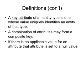 Definitions (con’t)
• A key attribute of an entity type is one
  whose value uniquely identifies an entity
  of that type.
• A combination of attributes may form a
  composite key.
• If there is no applicable value for an
  attribute that attribute is set to a null value.
 