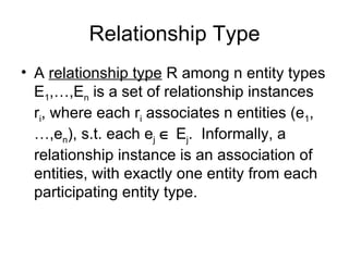 Relationship Type
• A relationship type R among n entity types
  E1,…,En is a set of relationship instances
  ri, where each ri associates n entities (e1,
  …,en), s.t. each ej ∈ Ej. Informally, a
  relationship instance is an association of
  entities, with exactly one entity from each
  participating entity type.
 