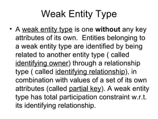 Weak Entity Type
• A weak entity type is one without any key
  attributes of its own. Entities belonging to
  a weak entity type are identified by being
  related to another entity type ( called
  identifying owner) through a relationship
  type ( called identifying relationship), in
  combination with values of a set of its own
  attributes (called partial key). A weak entity
  type has total participation constraint w.r.t.
  its identifying relationship.
 