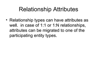 Relationship Attributes
• Relationship types can have attributes as
  well. in case of 1:1 or 1:N relationships,
  attributes can be migrated to one of the
  participating entity types.
 