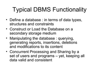 Typical DBMS Functionality
• Define a database : in terms of data types,
  structures and constraints
• Construct or Load the Database on a
  secondary storage medium
• Manipulating the database : querying,
  generating reports, insertions, deletions
  and modifications to its content
• Concurrent Processing and Sharing by a
  set of users and programs – yet, keeping all
  data valid and consistent
 