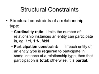 Structural Constraints
• Structural constraints of a relationship
  type:
  – Cardinality ratio: Limits the number of
    relationship instances an entity can participate
    in, eg. 1:1, 1:N, M:N
  – Participation constraint:       If each entity of
    an entity type is required to participate in
    some instance of a relationship type, then that
    participation is total; otherwise, it is partial.
 