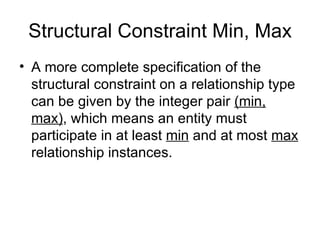Structural Constraint Min, Max
• A more complete specification of the
  structural constraint on a relationship type
  can be given by the integer pair (min,
  max), which means an entity must
  participate in at least min and at most max
  relationship instances.
 