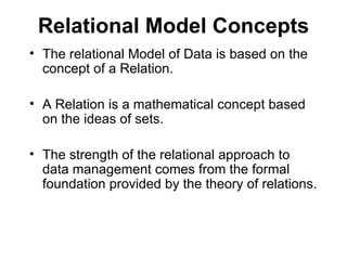 Relational Model Concepts
• The relational Model of Data is based on the
  concept of a Relation.

• A Relation is a mathematical concept based
  on the ideas of sets.

• The strength of the relational approach to
  data management comes from the formal
  foundation provided by the theory of relations.
 