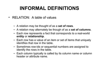INFORMAL DEFINITIONS
• RELATION: A table of values

   – A relation may be thought of as a set of rows.
   – A relation may alternately be though of as a set of columns.
   – Each row represents a fact that corresponds to a real-world
     entity or relationship.
   – Each row has a value of an item or set of items that uniquely
     identifies that row in the table.
   – Sometimes row-ids or sequential numbers are assigned to
     identify the rows in the table.
   – Each column typically is called by its column name or column
     header or attribute name.
 