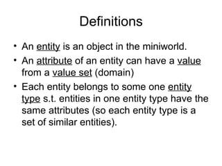 Definitions
• An entity is an object in the miniworld.
• An attribute of an entity can have a value
  from a value set (domain)
• Each entity belongs to some one entity
  type s.t. entities in one entity type have the
  same attributes (so each entity type is a
  set of similar entities).
 