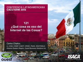 121
¿Qué cosa es eso del
Internet de las Cosas?
Carlos Chalico,
LI, CISA, CISSP, CGEIT, CRISC, PbDA, ISO27000LA
Director Eastern Region, Ouest Business Solutions Inc.
 