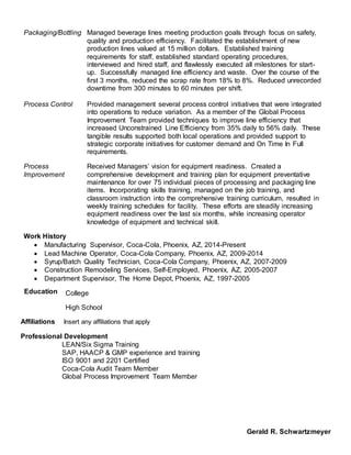 Packaging/Bottling Managed beverage lines meeting production goals through focus on safety,
quality and production efficiency. Facilitated the establishment of new
production lines valued at 15 million dollars. Established training
requirements for staff, established standard operating procedures,
interviewed and hired staff, and flawlessly executed all milestones for start-
up. Successfully managed line efficiency and waste. Over the course of the
first 3 months, reduced the scrap rate from 18% to 8%. Reduced unrecorded
downtime from 300 minutes to 60 minutes per shift.
Process Control Provided management several process control initiatives that were integrated
into operations to reduce variation. As a member of the Global Process
Improvement Team provided techniques to improve line efficiency that
increased Unconstrained Line Efficiency from 35% daily to 56% daily. These
tangible results supported both local operations and provided support to
strategic corporate initiatives for customer demand and On Time In Full
requirements.
Process
Improvement
Received Managers’ vision for equipment readiness. Created a
comprehensive development and training plan for equipment preventative
maintenance for over 75 individual pieces of processing and packaging line
items. Incorporating skills training, managed on the job training, and
classroom instruction into the comprehensive training curriculum, resulted in
weekly training schedules for facility. These efforts are steadily increasing
equipment readiness over the last six months, while increasing operator
knowledge of equipment and technical skill.
Work History
 Manufacturing Supervisor, Coca-Cola, Phoenix, AZ, 2014-Present
 Lead Machine Operator, Coca-Cola Company, Phoenix, AZ, 2009-2014
 Syrup/Batch Quality Technician, Coca-Cola Company, Phoenix, AZ, 2007-2009
 Construction Remodeling Services, Self-Employed, Phoenix, AZ, 2005-2007
 Department Supervisor, The Home Depot, Phoenix, AZ, 1997-2005
Education College
High School
Affiliations Insert any affiliations that apply
Professional Development
LEAN/Six Sigma Training
SAP, HAACP & GMP experience and training
ISO 9001 and 2201 Certified
Coca-Cola Audit Team Member
Global Process Improvement Team Member
Gerald R. Schwartzmeyer
 
