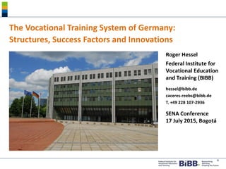 ®
The Vocational Training System of Germany:
Structures, Success Factors and Innovations
Roger Hessel
Federal Institute for
Vocational Education
and Training (BIBB)
hessel@bibb.de
caceres-reebs@bibb.de
T. +49 228 107-2936
SENA Conference
17 July 2015, Bogotá
 