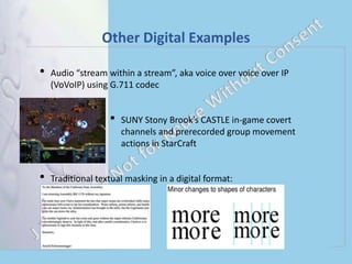Other Digital Examples
• Audio “stream within a stream”, aka voice over voice over IP
(VoVoIP) using G.711 codec
• SUNY Stony Brook’s CASTLE in-game covert
channels and prerecorded group movement
actions in StarCraft
• Traditional textual masking in a digital format:
 