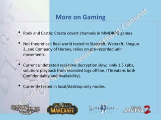 More on Gaming
• Rook and Castle: Create covert channels in MMORPG games
• Not theoretical: Real world tested in Starcraft, Warcraft, Shogun
2, and Company of Heroes, relies on pre-recorded unit
movements.
• Current undetected real-time decryption slow, only 1.5 kpbs,
solution: playback from recorded logs offline. (Threatens both
Confidentiality and Availability).
• Currently tested in local/desktop only modes.
 