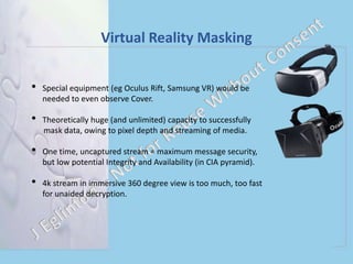 Virtual Reality Masking
• Special equipment (eg Oculus Rift, Samsung VR) would be
needed to even observe Cover.
• Theoretically huge (and unlimited) capacity to successfully
mask data, owing to pixel depth and streaming of media.
• One time, uncaptured stream = maximum message security,
but low potential Integrity and Availability (in CIA pyramid).
• 4k stream in immersive 360 degree view is too much, too fast
for unaided decryption.
 