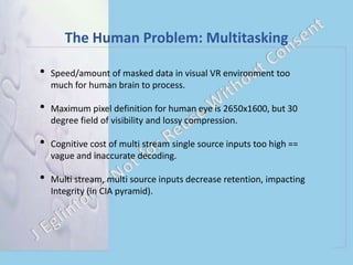 The Human Problem: Multitasking
• Speed/amount of masked data in visual VR environment too
much for human brain to process.
• Maximum pixel definition for human eye is 2650x1600, but 30
degree field of visibility and lossy compression.
• Cognitive cost of multi stream single source inputs too high ==
vague and inaccurate decoding.
• Multi stream, multi source inputs decrease retention, impacting
Integrity (in CIA pyramid).
 