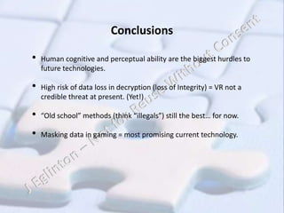Conclusions
• Human cognitive and perceptual ability are the biggest hurdles to
future technologies.
• High risk of data loss in decryption (loss of Integrity) = VR not a
credible threat at present. (Yet!)
• “Old school” methods (think “illegals”) still the best… for now.
• Masking data in gaming = most promising current technology.
 