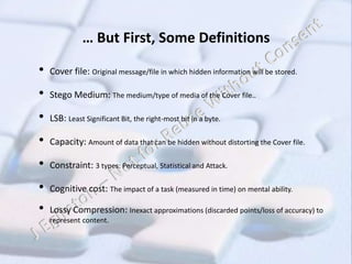 … But First, Some Definitions
• Cover file: Original message/file in which hidden information will be stored.
• Stego Medium: The medium/type of media of the Cover file..
• LSB: Least Significant Bit, the right-most bit in a byte.
• Capacity: Amount of data that can be hidden without distorting the Cover file.
• Constraint: 3 types: Perceptual, Statistical and Attack.
• Cognitive cost: The impact of a task (measured in time) on mental ability.
• Lossy Compression: Inexact approximations (discarded points/loss of accuracy) to
represent content.
 