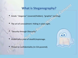 What is Steganography?
• Greek: “steganos” (covered/hidden), “graphie” (writing).
• The art of concealment: Hiding in plain sight.
• “Security through Obscurity”
• Historically a tool of stealth/espionage.
• Threat to Confidentiality (in CIA pyramid).
 
