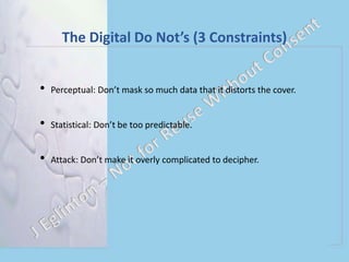 The Digital Do Not’s (3 Constraints)
• Perceptual: Don’t mask so much data that it distorts the cover.
• Statistical: Don’t be too predictable.
• Attack: Don’t make it overly complicated to decipher.
 