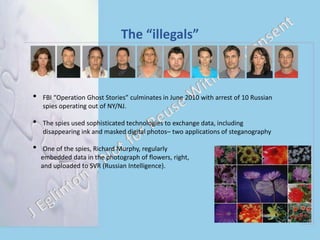 The “illegals”
• FBI “Operation Ghost Stories” culminates in June 2010 with arrest of 10 Russian
spies operating out of NY/NJ.
• The spies used sophisticated technologies to exchange data, including
disappearing ink and masked digital photos– two applications of steganography
• One of the spies, Richard Murphy, regularly
embedded data in the photograph of flowers, right,
and uploaded to SVR (Russian Intelligence).
 