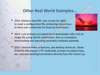 Other Real World Examples...
• 2014: Malware ZeusVM uses sunset (at right)
to mask a configuration file containing instructions
to steal user credentials for financial institutions
• 2014: Lurk embeds encrypted list of downloader URLs into an
image file using LSB bit substitution. Acts as a backdoor,
downloading and executing secondary malware payloads.
• 2015: Vawtrak hides in favicons, aka desktop shortcuts. Steals
financial information, FTP credentials, private encryption keys,
etc, executes banking transactions directly from the victim’s pc.
 