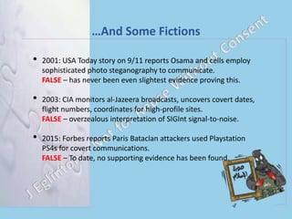 …And Some Fictions
• 2001: USA Today story on 9/11 reports Osama and cells employ
sophisticated photo steganography to communicate.
FALSE – has never been even slightest evidence proving this.
• 2003: CIA monitors al-Jazeera broadcasts, uncovers covert dates,
flight numbers, coordinates for high-profile sites.
FALSE – overzealous interpretation of SIGInt signal-to-noise.
• 2015: Forbes reports Paris Bataclan attackers used Playstation
PS4s for covert communications.
FALSE – To date, no supporting evidence has been found.
 