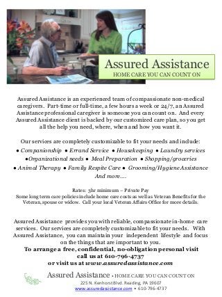 Assured Assistance is an experienced team of compassionate non-medical
caregivers. Part-time or full-time, a few hours a week or 24/7, an Assured
Assistance professional caregiver is someone you can count on. And every
Assured Assistance client is backed by our customized care plan, so you get
all the help you need, where, when and how you want it.
Our services are completely customizable to fit your needs and include:
● Companionship ● Errand Service ● Housekeeping ● Laundry services
●Organizational needs ● Meal Preparation ● Shopping/groceries
● Animal Therapy ● Family Respite Care ● Grooming/Hygiene Assistance
And more….
Rates: 3hr minimum – Private Pay
Some long term care policies include home care costs as well as Veteran Benefits for the
Veteran, spouse or widow. Call your local Veteran Affairs Office for more details.
Assured Assistance • HOME CARE YOU CAN COUNT ON
225 N. Kenhorst Blvd. Reading, PA 19607
www.assuredassistance.com • 610-796-4737
Assured Assistance provides you with reliable, compassionate in-home care
services. Our services are completely customizable to fit your needs. With
Assured Assistance, you can maintain your independent lifestyle and focus
on the things that are important to you.
To arrange a free, confidential, no-obligation personal visit
call us at 610-796-4737
or visit us at www.assuredassistance.com
Assured Assistance
HOME CARE YOU CAN COUNT ON
 