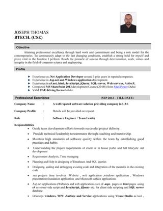 JOSEPH THOMAS
BTECH. (CSE)
Attaining professional excellence through hard work and commitment and being a role model for the
contemporaries. To continuously adapt to the fast changing conditions, establish a strong hold for myself and
prove vital in the function I perform. Reach the pinnacle of success through determination, work, values and
integrity in the field of computer science and engineering.
Experience as .Net Application Developer around 5 plus years in reputed companies.
Experience in Asp.net and Windows application development.
Experience in c#.net, html, JavaScript, jQuery, SQL server, Web services, ActiveX.
Completed MS SharePoint 2013 development Course (20488) from Sites Power Dubai
Valid UAE driving license holder.
Company Name : A well reputed software solution providing company in UAE
Company Profile : Details will be provided on request.
Role : Software Engineer / Team Leader
Responsibilities
 Guide team development efforts towards successful project delivery.
 Provide technical leadership to teammates through coaching and mentorship.
 Maintain high standards of software quality within the team by establishing good
practices and habits
 Understanding the project requirements of client or In house portal and full lifecycle .net
development
 Requirement Analysis, Time managing
 Planning and Help in designing of Databases And SQL queries
 Designing, coding and debugging existing code and Integration of the modules in the existing
code
 .net projects done involves Website , web application ,windows application , Windows
presentation foundation application and Microsoft surface applications
 Asp.net applications (Websites and web applications) are of .aspx pages or html pages .using
c# as server side script and JavaScript, jQuery etc. for client side scripting and SQL server
database
 Develops windows, WPF ,Surface and Service applications using Visual Studio as tool ,
Objective
and IT skill set towards organization growth.
Profile
and IT skill set towards organization growth.
Professional Experience (SEP 2012 – TILL DATE)
2008 to April 2010
and IT skill set towards organization growth.
 