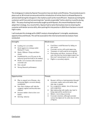 The strategyput inplace by Ryanairfocussedonlow cost deals andefficiency.The proceduresputin
place such as 30 minute turnaroundsandthe introductionof online checkinsallowedRyanairto
achieve bothbeingthe cheapestin the marketaswell asthe mostefficient. Howeverpunishingthe
customerswithfinesandnotseemingtobe “sociallyresponsible”ledtoa decline inprofitsduring
2013 . Thisway of acting had eventuallycaughtupwithRyanair,thismeantthatRyanairhad to
adapt theirstrategy. Asa resultof this, Ryanairhad to tailorthemselvesmore toretaining the
customerwithbetterservice skills,after puttingthisintopractice in2014 there hasbeena record
highinsales
I will evaluate thisstrategy withaSWOT analysisshowingRyanair’sstrengths,weaknesses,
opportunitiesandthreats.Thiswill be assessedonthe internal andexternal analysisIhave
conducted.
Strengths
 Leading low cost airline
 Good aggressive strategy under
Michael O ‘Leary
 Quick, Efficient Cheap and direct
routes
 Established for over 20 years in the
industry( good foot hold in the market)
 Profits set to increase after increased
customer care
 New aircraft
 Strong financial performance
Weaknesses
 Cash flows could fluctuate by taking on
new routes
 Customer service still needs improving
 Treatment of staff could be investigated.
 Fluctuating cash flows, increases till last
year, this year has shown improvement but
this year’s annualreport yet to come out.
 Flights to secondary airports
Opportunities
 Plan to expand out of Europe, also
increasing flights on routes already
established.
 New fleet of planes will help the
company expand and become more
efficient
 Increase market share as low cost
leader.
 Growing industry
Threats
 Ryanair still have a bad reputation through
customers, media and social media (may
take time to repair).
 In a competitive market, lots of discounts
and competition
 Bad relationship with media may lead to
being exposed for anotherissue
 Britain a recovering economy
 Customer retention, although customer
service has improved its early days in terms
of figures.
Conclusion
 