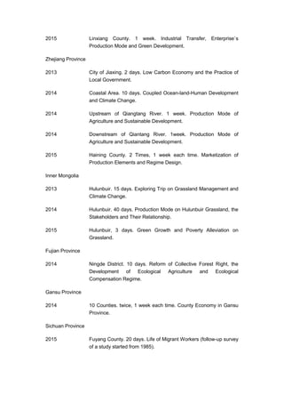 2015 Linxiang County. 1 week. Industrial Transfer, Enterprise`s
Production Mode and Green Development.
Zhejiang Province
2013 City of Jiaxing. 2 days. Low Carbon Economy and the Practice of
Local Government.
2014 Coastal Area. 10 days. Coupled Ocean-land-Human Development
and Climate Change.
2014 Upstream of Qiangtang River. 1 week. Production Mode of
Agriculture and Sustainable Development.
2014 Downstream of Qiantang River. 1week. Production Mode of
Agriculture and Sustainable Development.
2015 Haining County. 2 Times, 1 week each time. Marketization of
Production Elements and Regime Design.
Inner Mongolia
2013 Hulunbuir. 15 days. Exploring Trip on Grassland Management and
Climate Change.
2014 Hulunbuir. 40 days. Production Mode on Hulunbuir Grassland, the
Stakeholders and Their Relationship.
2015 Hulunbuir, 3 days. Green Growth and Poverty Alleviation on
Grassland.
Fujian Province
2014 Ningde District. 10 days. Reform of Collective Forest Right, the
Development of Ecological Agriculture and Ecological
Compensation Regime.
Gansu Province
2014 10 Counties. twice, 1 week each time. County Economy in Gansu
Province.
Sichuan Province
2015 Fuyang County. 20 days. Life of Migrant Workers (follow-up survey
of a study started from 1985).
 