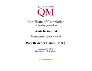  
Certificate of Completion
is hereby granted to
Amir Kessentini
for successful completion of:
Peer Reviewer Course (PRC)
January 27, 2016 
(Facilitator: CJ Bracken) 
 
www.qmprogram.org
 