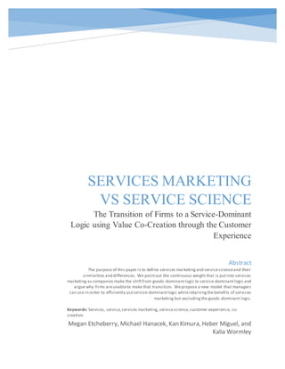 0
SERVICES MARKETING
VS SERVICE SCIENCE
The Transition of Firms to a Service-Dominant
Logic using Value Co-Creation through the Customer
Experience
Megan Etcheberry, Michael Hanacek, Kan Kimura, Heber Miguel, and
Kalia Wormley
Abstract
The purpose of this paper is to define services marketingand servicescienceand their
similarities and differences. We pointout the continuous weight that is putinto services
marketing as companies make the shiftfrom goods-dominantlogic to service-dominantlogic and
argue why firms areunableto make that transition. Wepropose a new model that managers
can use in order to efficiently useservice-dominantlogic whileretainingthe benefits of services
marketing but excludingthe goods-dominant logic.
Keywords: Services, service,services marketing, servicescience,customer experience, co-
creation
 