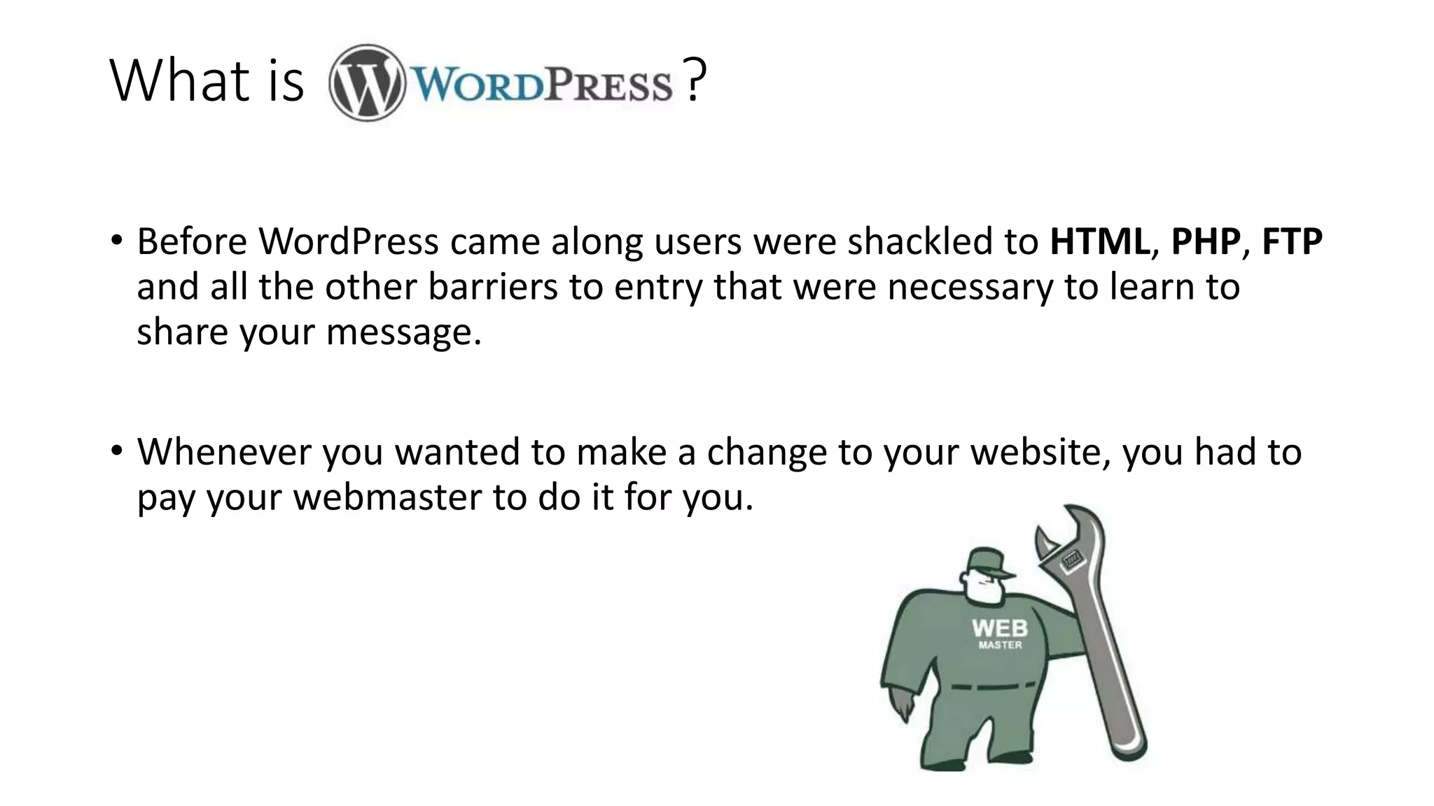 • Before WordPress came along users were shackled to HTML, PHP, FTP
and all the other barriers to entry that were necessary to learn to
share your message.
• Whenever you wanted to make a change to your website, you had to
pay your webmaster to do it for you.
What is ?
 