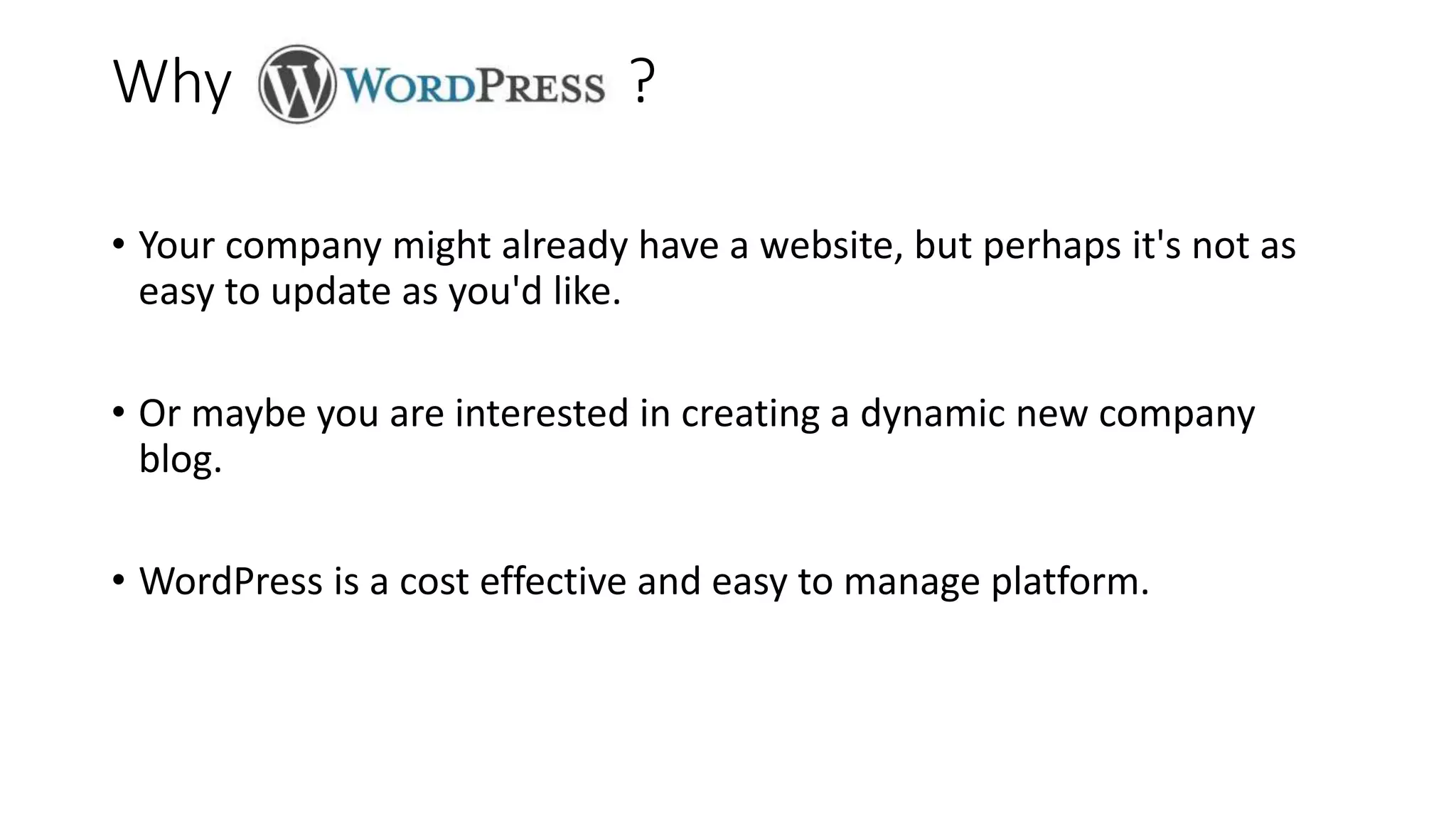Why ?
• Your company might already have a website, but perhaps it's not as
easy to update as you'd like.
• Or maybe you are interested in creating a dynamic new company
blog.
• WordPress is a cost effective and easy to manage platform.
 