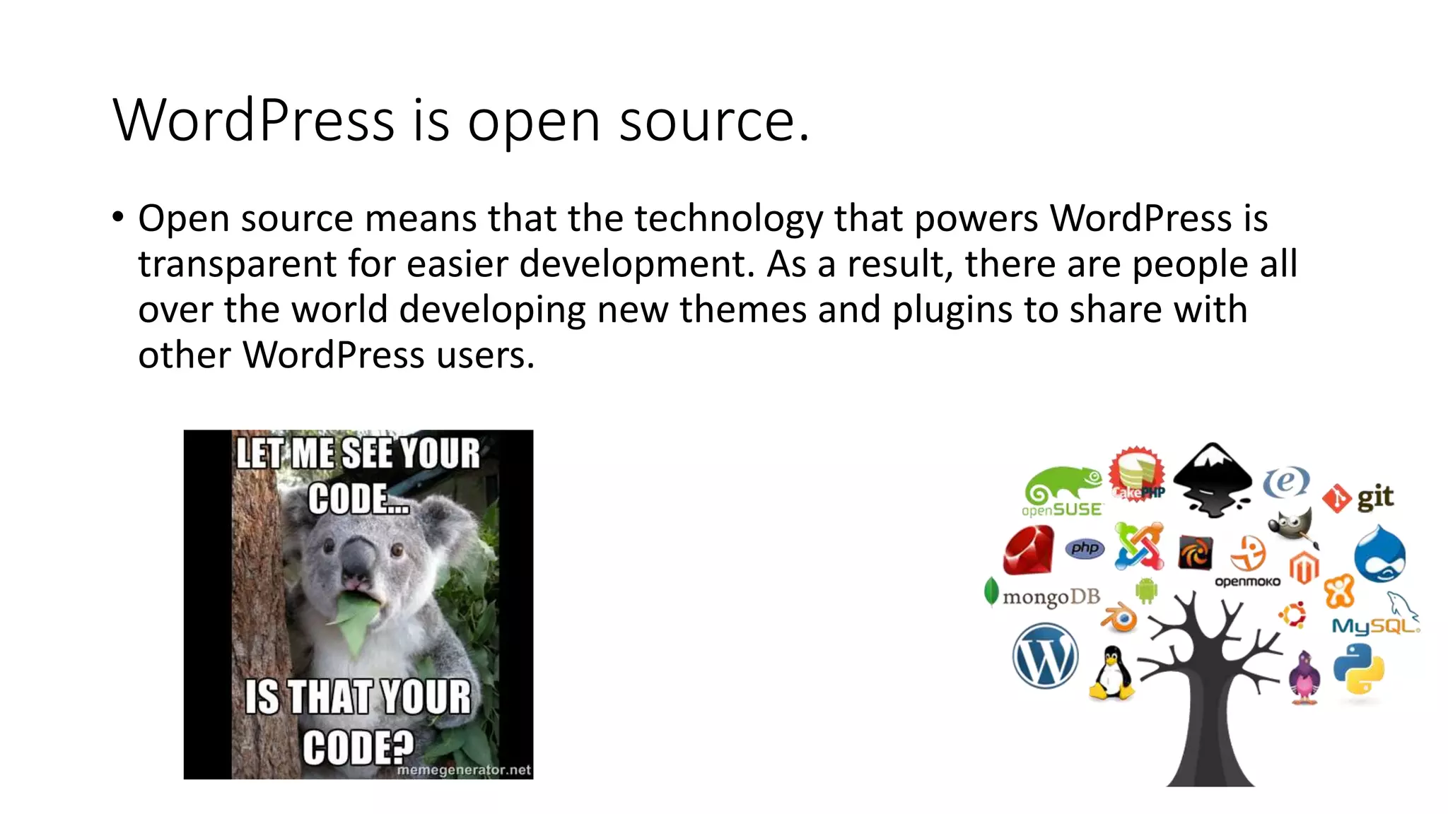 WordPress is open source.
• Open source means that the technology that powers WordPress is
transparent for easier development. As a result, there are people all
over the world developing new themes and plugins to share with
other WordPress users.
 