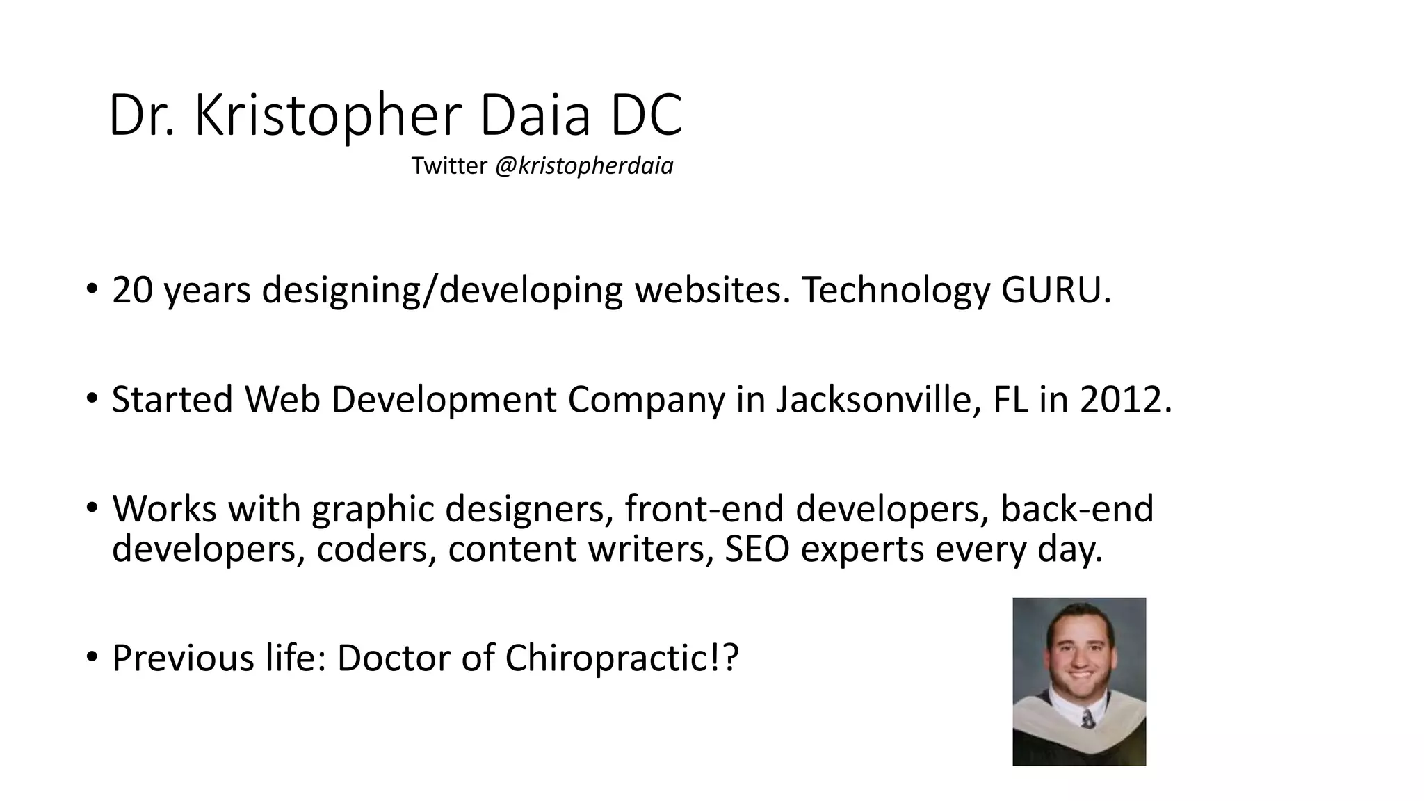 • 20 years designing/developing websites. Technology GURU.
• Started Web Development Company in Jacksonville, FL in 2012.
• Works with graphic designers, front-end developers, back-end
developers, coders, content writers, SEO experts every day.
• Previous life: Doctor of Chiropractic!?
Dr. Kristopher Daia DC
Twitter @kristopherdaia
 