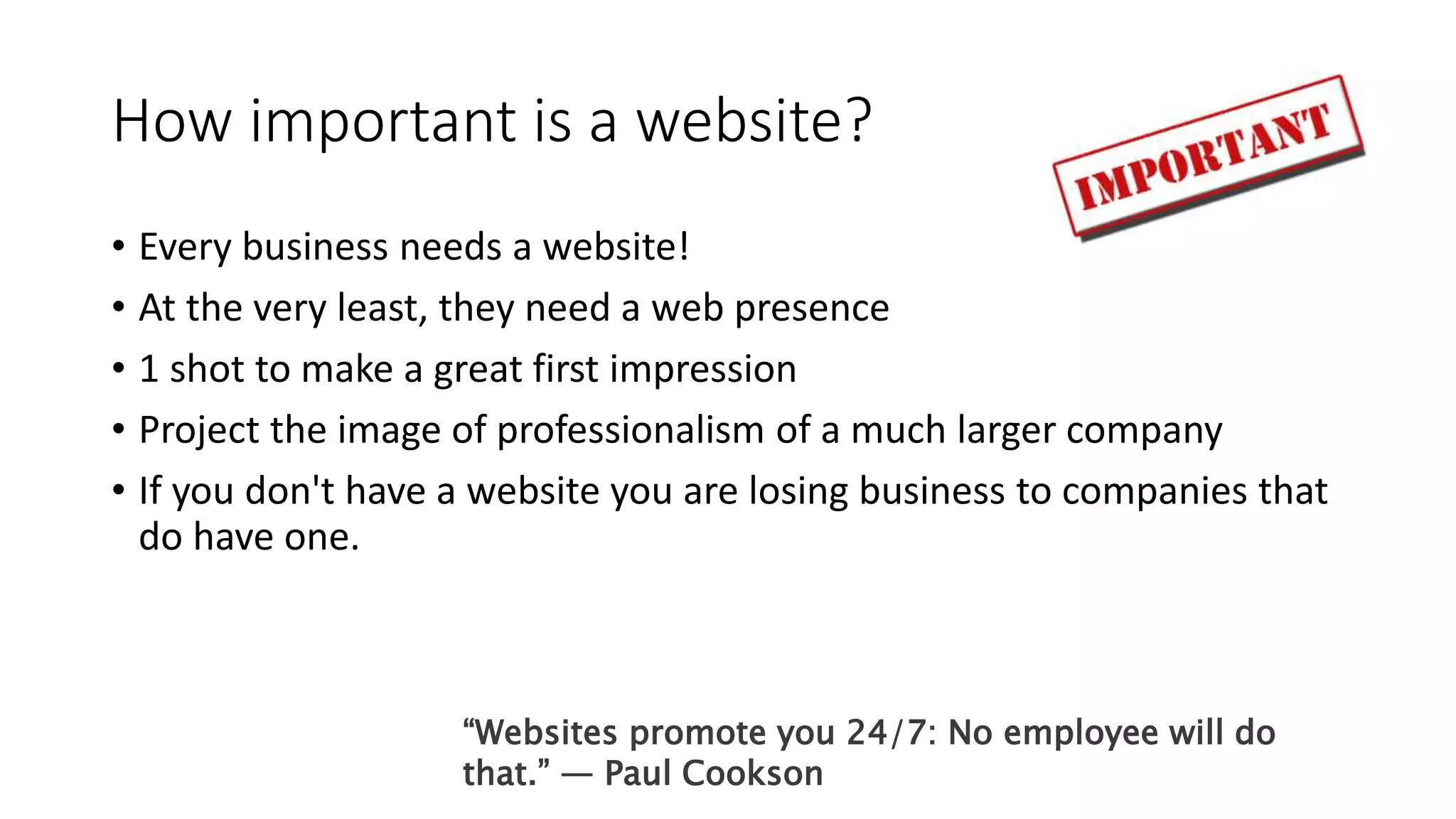 How important is a website?
• Every business needs a website!
• At the very least, they need a web presence
• 1 shot to make a great first impression
• Project the image of professionalism of a much larger company
• If you don't have a website you are losing business to companies that
do have one.
“Websites promote you 24/7: No employee will do
that.” ― Paul Cookson
 